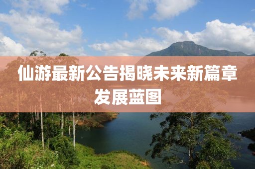 仙游最新公告揭晓未来新篇章发展蓝图