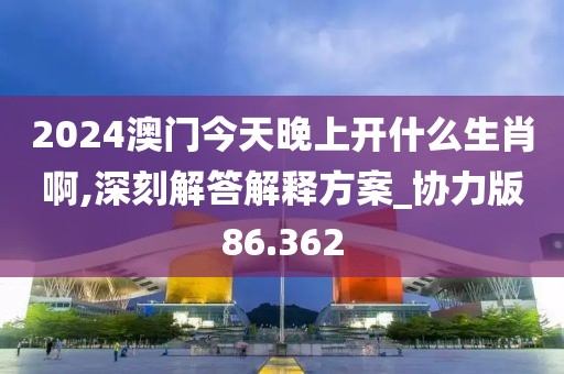2024澳门今天晚上开什么生肖啊,深刻解答解释方案_协力版86.362