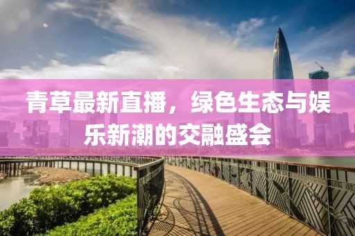 青草最新直播，绿色生态与娱乐新潮的交融盛会