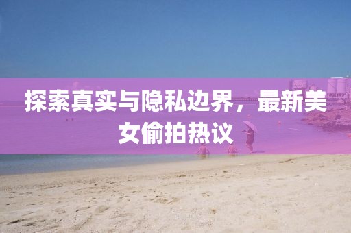 探索真实与隐私边界，最新美女偷拍热议