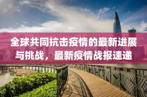 全球共同抗击疫情的最新进展与挑战，最新疫情战报速递