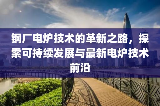 钢厂电炉技术的革新之路，探索可持续发展与最新电炉技术前沿