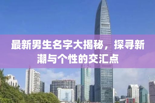 最新男生名字大揭秘，探寻新潮与个性的交汇点
