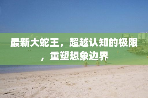 最新大蛇王，超越认知的极限，重塑想象边界