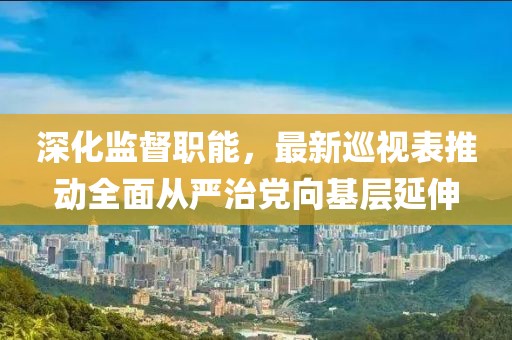 深化监督职能，最新巡视表推动全面从严治党向基层延伸