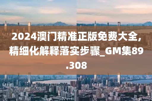 2024澳门精准正版免费大全,精细化解释落实步骤_GM集89.308
