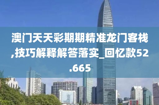 澳门天天彩期期精准龙门客栈,技巧解释解答落实_回忆款52.665