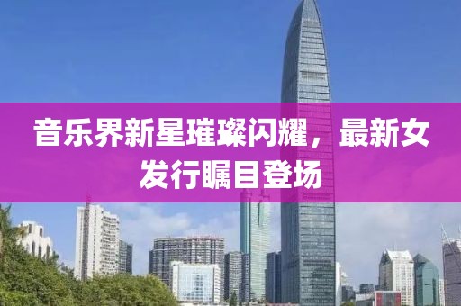 音乐界新星璀璨闪耀，最新女发行瞩目登场