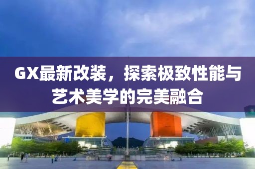 GX最新改装，探索极致性能与艺术美学的完美融合