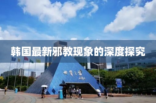 韩国最新邪教现象的深度探究