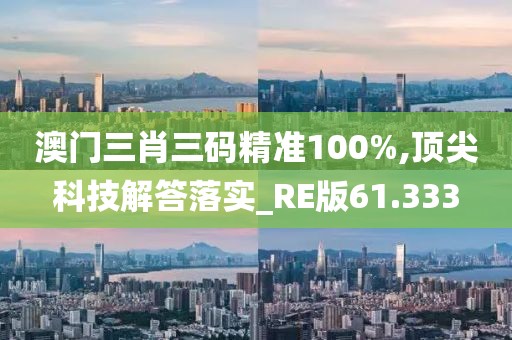 澳门三肖三码精准100%,顶尖科技解答落实_RE版61.333