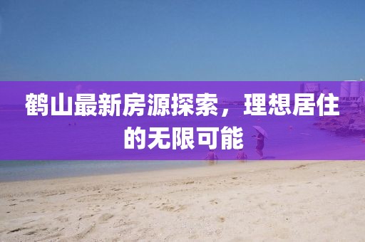 鹤山最新房源探索，理想居住的无限可能
