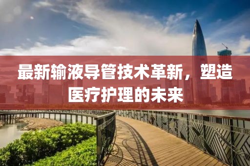 最新输液导管技术革新，塑造医疗护理的未来