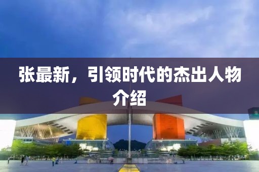 张最新，引领时代的杰出人物介绍