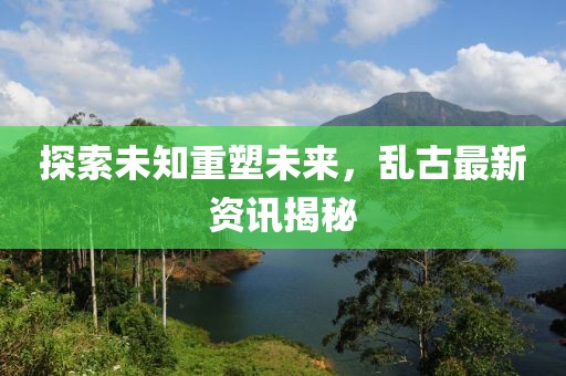 探索未知重塑未来，乱古最新资讯揭秘