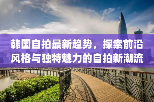 韩国自拍最新趋势，探索前沿风格与独特魅力的自拍新潮流