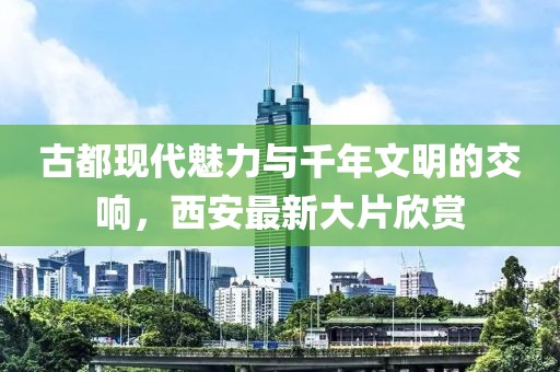 古都现代魅力与千年文明的交响，西安最新大片欣赏