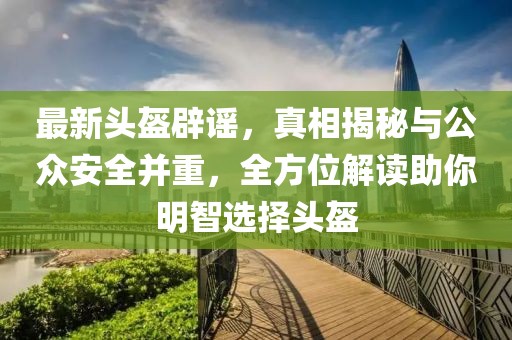 最新头盔辟谣，真相揭秘与公众安全并重，全方位解读助你明智选择头盔