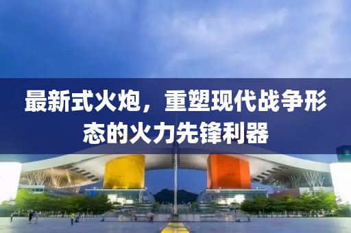 最新式火炮，重塑现代战争形态的火力先锋利器