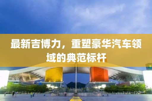 最新吉博力，重塑豪华汽车领域的典范标杆