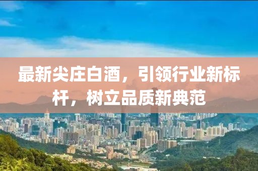 最新尖庄白酒，引领行业新标杆，树立品质新典范