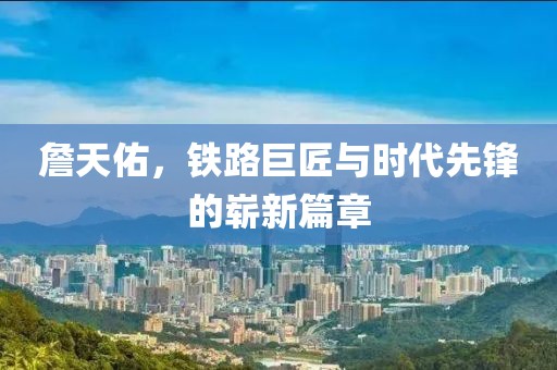 詹天佑，铁路巨匠与时代先锋的崭新篇章