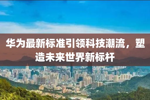华为最新标准引领科技潮流，塑造未来世界新标杆
