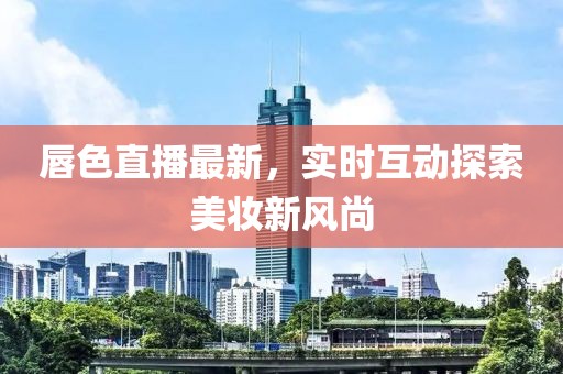 唇色直播最新，实时互动探索美妆新风尚