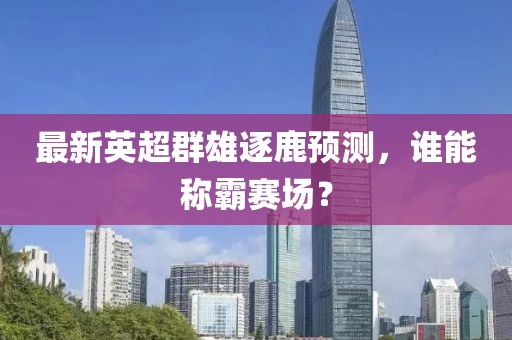 最新英超群雄逐鹿预测，谁能称霸赛场？