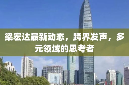 梁宏达最新动态，跨界发声，多元领域的思考者