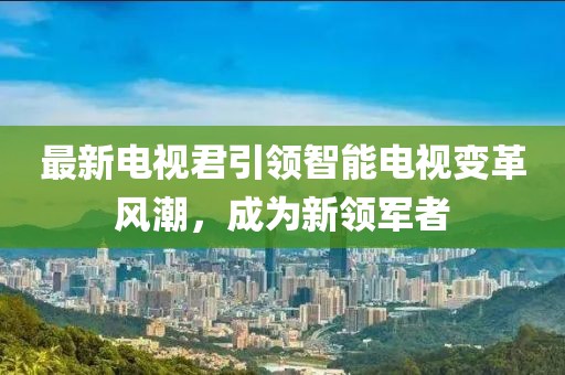 最新电视君引领智能电视变革风潮，成为新领军者