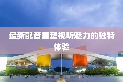 最新配音重塑视听魅力的独特体验