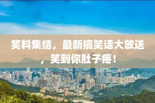笑料集结，最新搞笑话大放送，笑到你肚子疼！