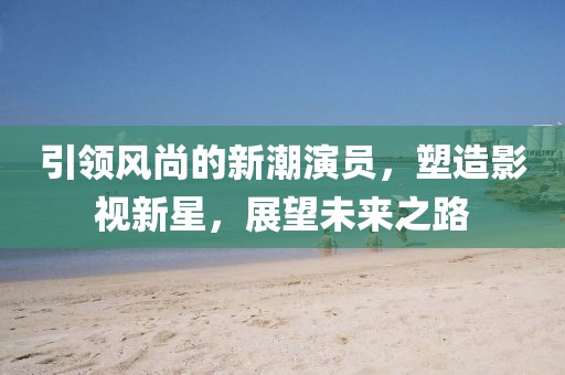 引领风尚的新潮演员，塑造影视新星，展望未来之路