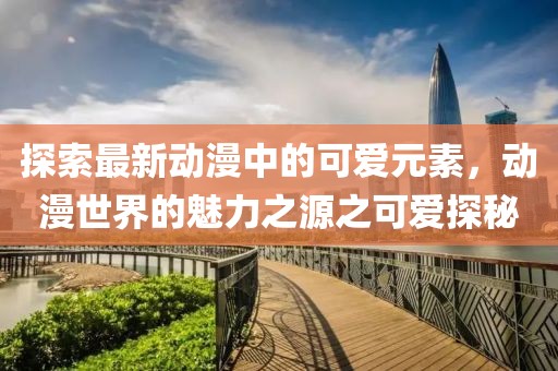 探索最新动漫中的可爱元素，动漫世界的魅力之源之可爱探秘