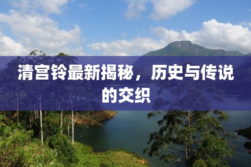 清宫铃最新揭秘，历史与传说的交织