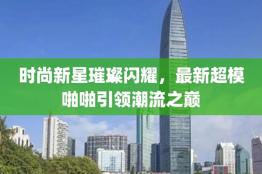 时尚新星璀璨闪耀，最新超模啪啪引领潮流之巅