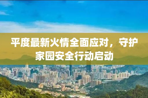 平度最新火情全面应对，守护家园安全行动启动