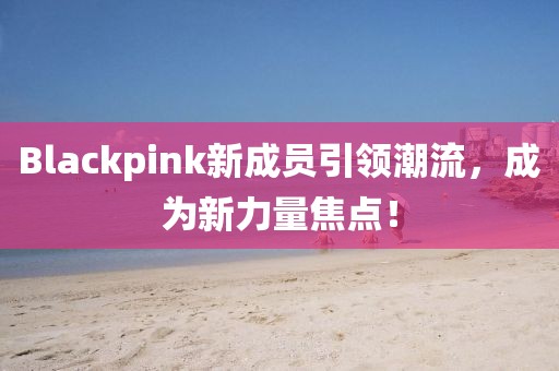 Blackpink新成员引领潮流，成为新力量焦点！