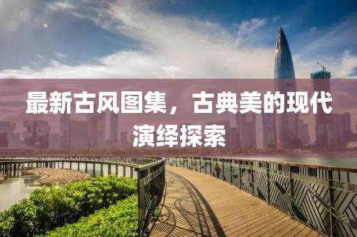 最新古风图集，古典美的现代演绎探索