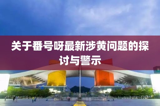 关于番号呀最新涉黄问题的探讨与警示