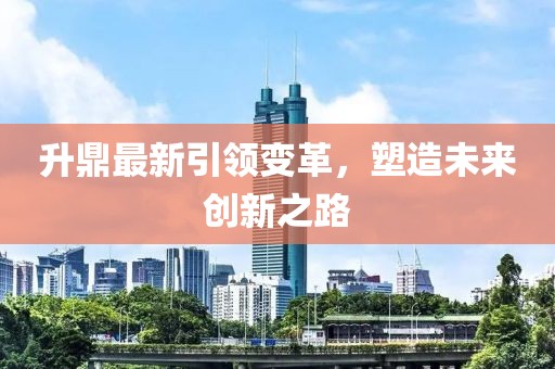 升鼎最新引领变革，塑造未来创新之路