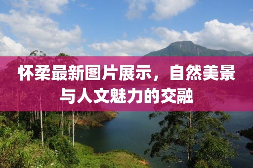 怀柔最新图片展示，自然美景与人文魅力的交融