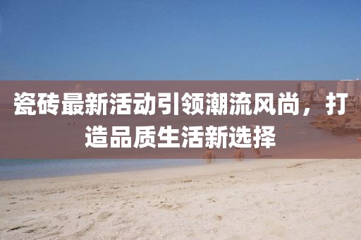 瓷砖最新活动引领潮流风尚，打造品质生活新选择
