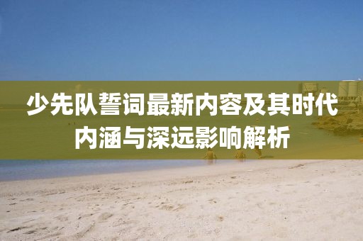 少先队誓词最新内容及其时代内涵与深远影响解析