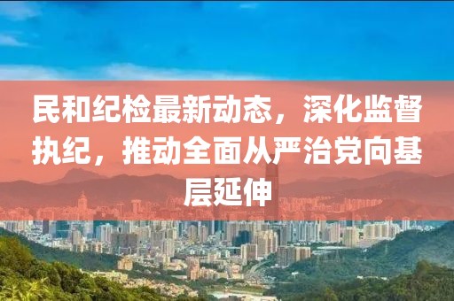 民和纪检最新动态，深化监督执纪，推动全面从严治党向基层延伸