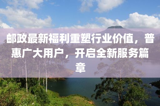 邮政最新福利重塑行业价值，普惠广大用户，开启全新服务篇章
