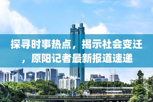 探寻时事热点，揭示社会变迁，原阳记者最新报道速递