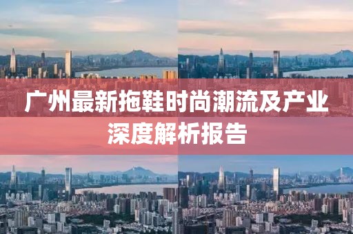 广州最新拖鞋时尚潮流及产业深度解析报告
