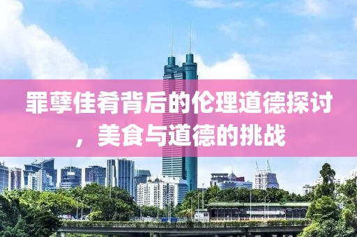 罪孽佳肴背后的伦理道德探讨，美食与道德的挑战